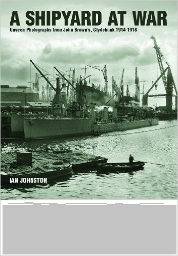 A Shipyard at War "Unseen Photographs from John Brown's, Clydebank 1914 - 1918"